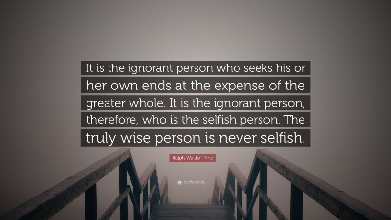 Ralph Waldo Trine Quote: “It is the ignorant person who seeks his or her own ends at the expense of the greater whole. It is the ignorant person, therefore, who is the selfish person. The truly wise person is never selfish.”