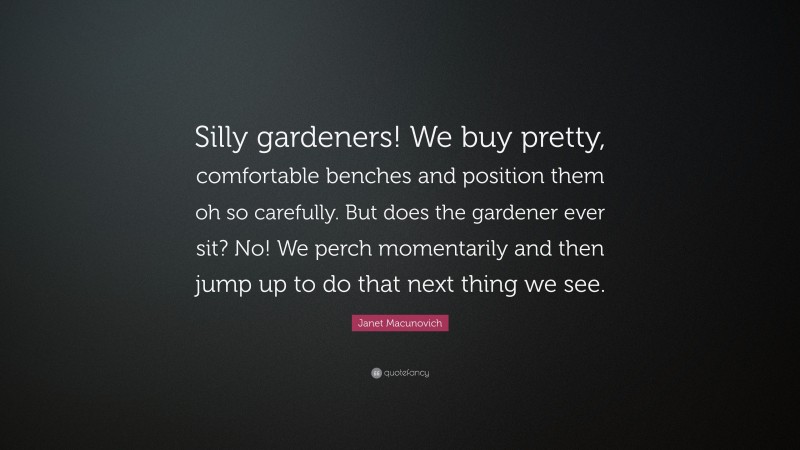 Janet Macunovich Quote: “Silly gardeners! We buy pretty, comfortable benches and position them oh so carefully. But does the gardener ever sit? No! We perch momentarily and then jump up to do that next thing we see.”