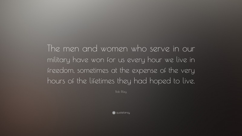 Bob Riley Quote: “The men and women who serve in our military have won for us every hour we live in freedom, sometimes at the expense of the very hours of the lifetimes they had hoped to live.”