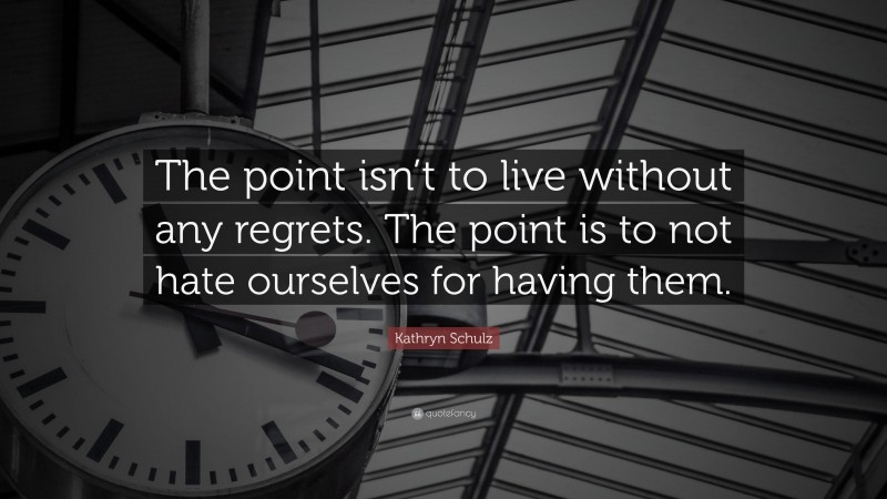 Kathryn Schulz Quote: “The point isn’t to live without any regrets. The point is to not hate ourselves for having them.”