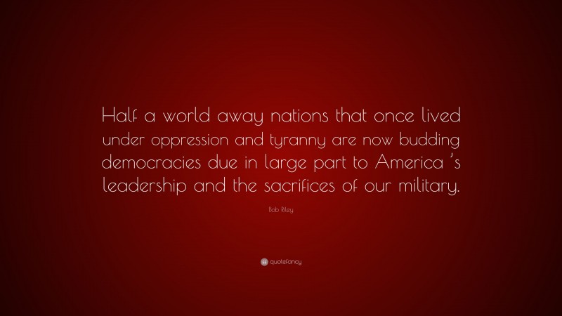 Bob Riley Quote: “Half a world away nations that once lived under oppression and tyranny are now budding democracies due in large part to America ’s leadership and the sacrifices of our military.”
