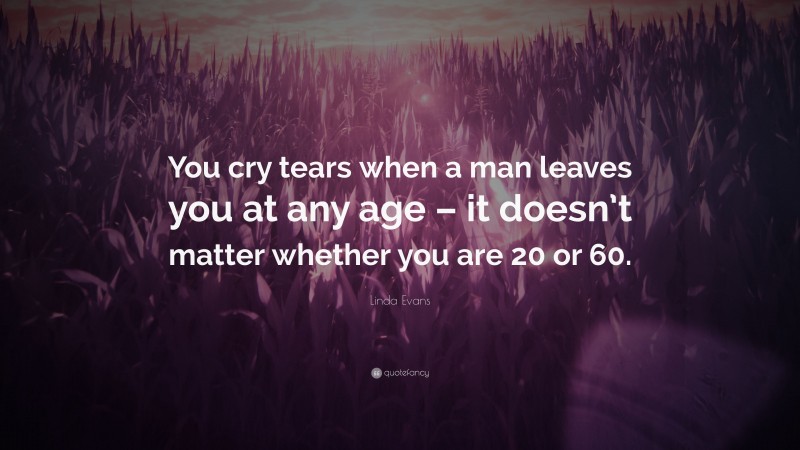 Linda Evans Quote: “You cry tears when a man leaves you at any age – it doesn’t matter whether you are 20 or 60.”