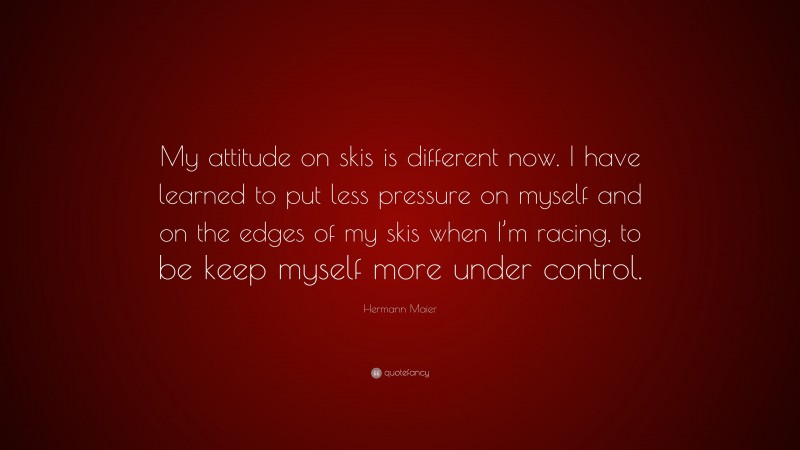Hermann Maier Quote: “My attitude on skis is different now. I have learned to put less pressure on myself and on the edges of my skis when I’m racing, to be keep myself more under control.”