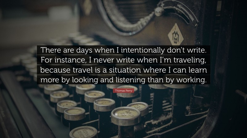 Thomas Perry Quote: “There are days when I intentionally don’t write. For instance, I never write when I’m traveling, because travel is a situation where I can learn more by looking and listening than by working.”