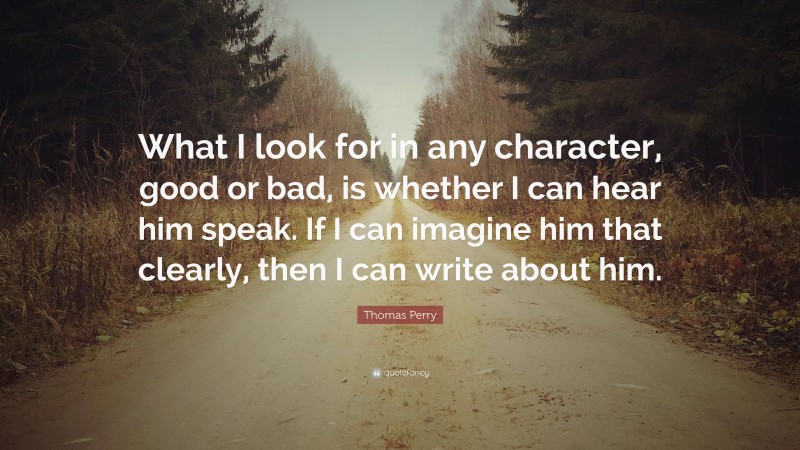 Thomas Perry Quote: “What I look for in any character, good or bad, is whether I can hear him speak. If I can imagine him that clearly, then I can write about him.”