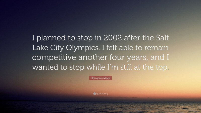 Hermann Maier Quote: “I planned to stop in 2002 after the Salt Lake City Olympics. I felt able to remain competitive another four years, and I wanted to stop while I’m still at the top.”
