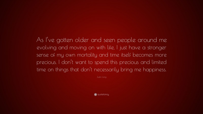 Justin Long Quote: “As I’ve gotten older and seen people around me evolving and moving on with life, I just have a stronger sense of my own mortality and time itself becomes more precious. I don’t want to spend this precious and limited time on things that don’t necessarily bring me happiness.”