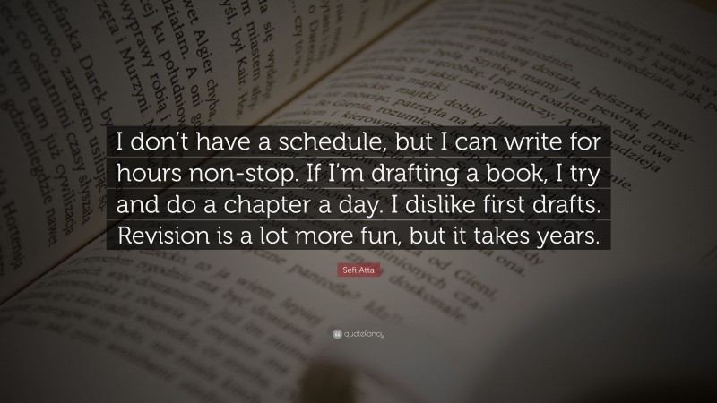 Sefi Atta Quote: “I don’t have a schedule, but I can write for hours non-stop. If I’m drafting a book, I try and do a chapter a day. I dislike first drafts. Revision is a lot more fun, but it takes years.”