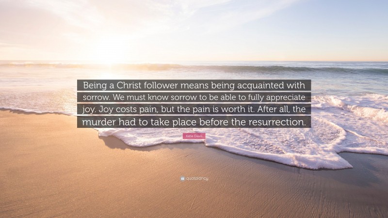 Katie Davis Quote: “Being a Christ follower means being acquainted with sorrow. We must know sorrow to be able to fully appreciate joy. Joy costs pain, but the pain is worth it. After all, the murder had to take place before the resurrection.”