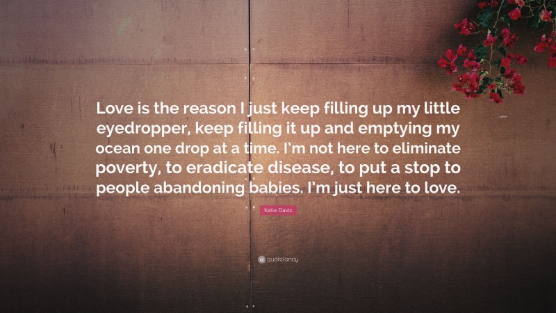 Katie Davis Quote: “Love is the reason I just keep filling up my little eyedropper, keep filling it up and emptying my ocean one drop at a time. I’m not here to eliminate poverty, to eradicate disease, to put a stop to people abandoning babies. I’m just here to love.”