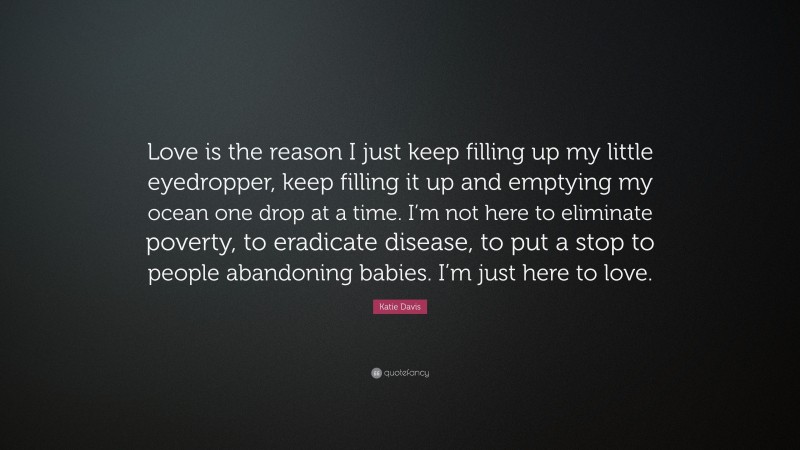 Katie Davis Quote: “Love is the reason I just keep filling up my little eyedropper, keep filling it up and emptying my ocean one drop at a time. I’m not here to eliminate poverty, to eradicate disease, to put a stop to people abandoning babies. I’m just here to love.”
