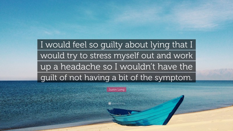 Justin Long Quote: “I would feel so guilty about lying that I would try to stress myself out and work up a headache so I wouldn’t have the guilt of not having a bit of the symptom.”