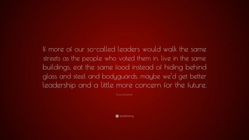 Bruce Boxleitner Quote: “If more of our so-called leaders would walk the same streets as the people who voted them in, live in the same buildings, eat the same food instead of hiding behind glass and steel and bodyguards, maybe we’d get better leadership and a little more concern for the future.”