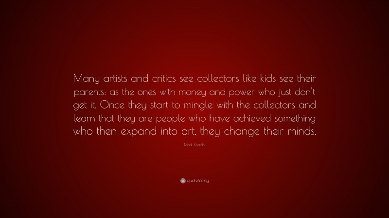 Mark Kostabi Quote: “Many artists and critics see collectors like kids see their parents: as the ones with money and power who just don’t get it. Once they start to mingle with the collectors and learn that they are people who have achieved something who then expand into art, they change their minds.”