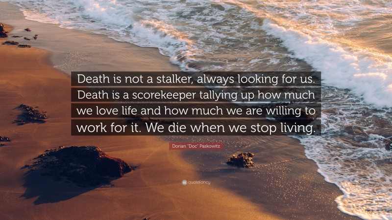 Dorian "Doc" Paskowitz Quote: “Death is not a stalker, always looking for us. Death is a scorekeeper tallying up how much we love life and how much we are willing to work for it. We die when we stop living.”