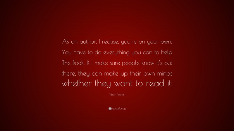 Tibor Fischer Quote: “As an author, I realise, you’re on your own. You have to do everything you can to help The Book. If I make sure people know it’s out there, they can make up their own minds whether they want to read it.”