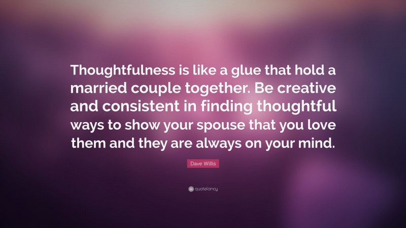 Dave Willis Quote: “Thoughtfulness is like a glue that hold a married couple together. Be creative and consistent in finding thoughtful ways to show your spouse that you love them and they are always on your mind.”