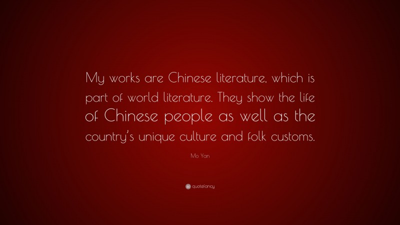 Mo Yan Quote: “My works are Chinese literature, which is part of world literature. They show the life of Chinese people as well as the country’s unique culture and folk customs.”