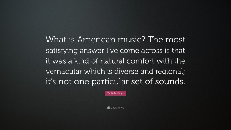 Carlisle Floyd Quote: “What is American music? The most satisfying answer I’ve come across is that it was a kind of natural comfort with the vernacular which is diverse and regional; it’s not one particular set of sounds.”