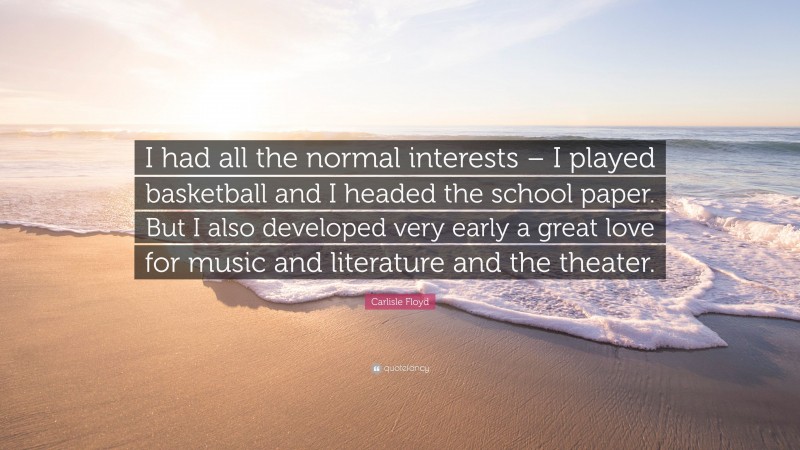 Carlisle Floyd Quote: “I had all the normal interests – I played basketball and I headed the school paper. But I also developed very early a great love for music and literature and the theater.”