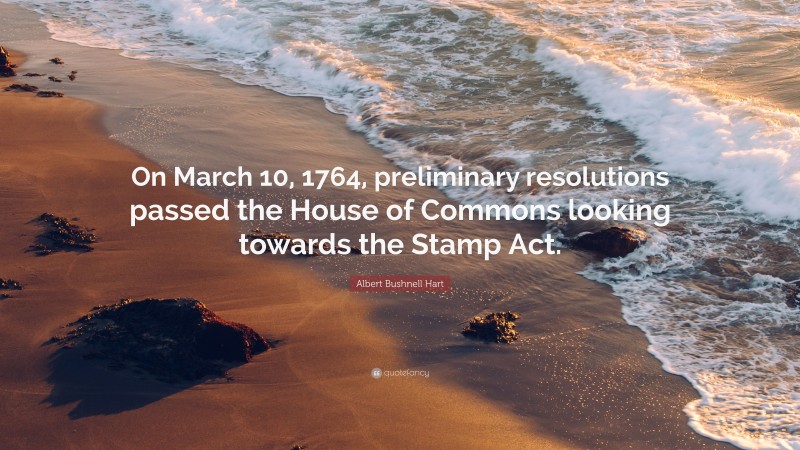 Albert Bushnell Hart Quote: “On March 10, 1764, preliminary resolutions passed the House of Commons looking towards the Stamp Act.”