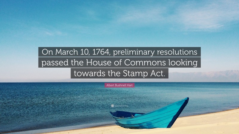 Albert Bushnell Hart Quote: “On March 10, 1764, preliminary resolutions passed the House of Commons looking towards the Stamp Act.”