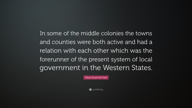 Albert Bushnell Hart Quote: “In some of the middle colonies the towns and counties were both active and had a relation with each other which was the forerunner of the present system of local government in the Western States.”