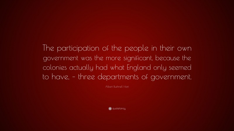 Albert Bushnell Hart Quote: “The participation of the people in their own government was the more significant, because the colonies actually had what England only seemed to have, – three departments of government.”