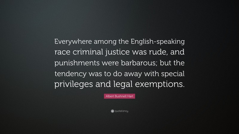 Albert Bushnell Hart Quote: “Everywhere among the English-speaking race criminal justice was rude, and punishments were barbarous; but the tendency was to do away with special privileges and legal exemptions.”