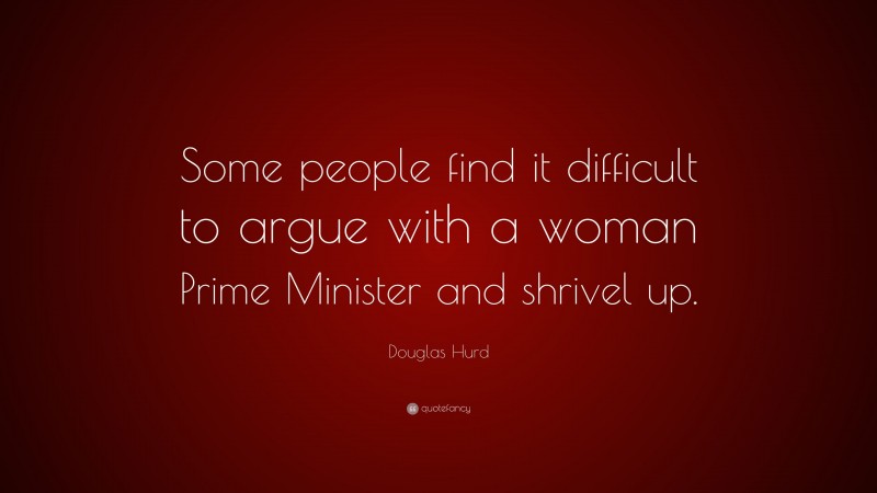 Douglas Hurd Quote: “Some people find it difficult to argue with a woman Prime Minister and shrivel up.”