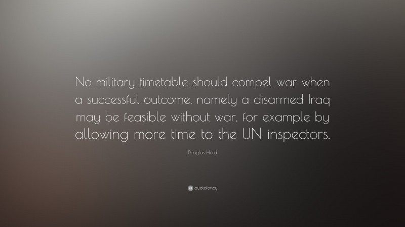 Douglas Hurd Quote: “No military timetable should compel war when a successful outcome, namely a disarmed Iraq may be feasible without war, for example by allowing more time to the UN inspectors.”