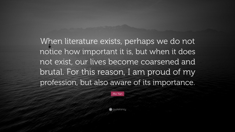 Mo Yan Quote: “When literature exists, perhaps we do not notice how important it is, but when it does not exist, our lives become coarsened and brutal. For this reason, I am proud of my profession, but also aware of its importance.”