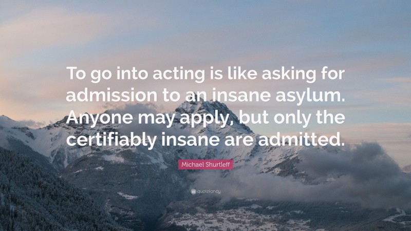 Michael Shurtleff Quote: “To go into acting is like asking for admission to an insane asylum. Anyone may apply, but only the certifiably insane are admitted.”