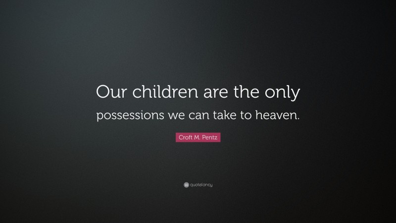 Croft M. Pentz Quote: “Our children are the only possessions we can take to heaven.”