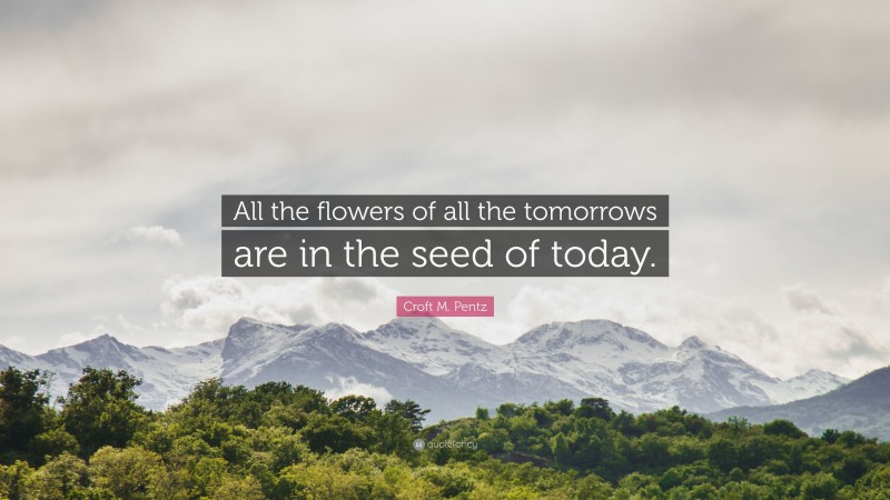 Croft M. Pentz Quote: “All the flowers of all the tomorrows are in the seed of today.”
