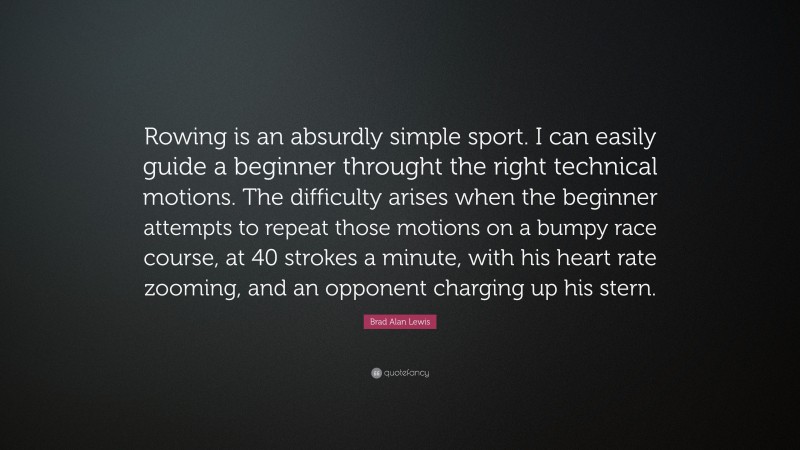 Brad Alan Lewis Quote: “Rowing is an absurdly simple sport. I can easily guide a beginner throught the right technical motions. The difficulty arises when the beginner attempts to repeat those motions on a bumpy race course, at 40 strokes a minute, with his heart rate zooming, and an opponent charging up his stern.”
