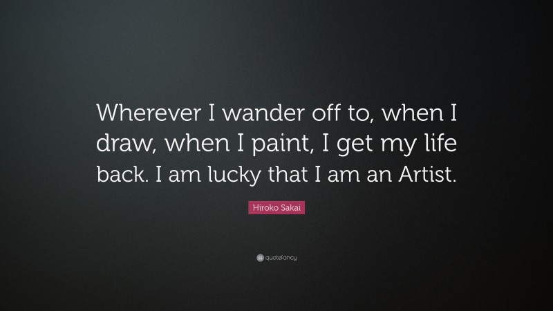 Hiroko Sakai Quote: “Wherever I wander off to, when I draw, when I paint, I get my life back. I am lucky that I am an Artist.”
