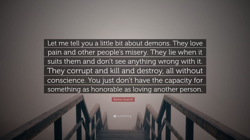 Brenna Yovanoff Quote: “Let me tell you a little bit about demons. They love pain and other people’s misery. They lie when it suits them and don’t see anything wrong with it. They corrupt and kill and destroy, all without conscience. You just don’t have the capacity for something as honorable as loving another person.”