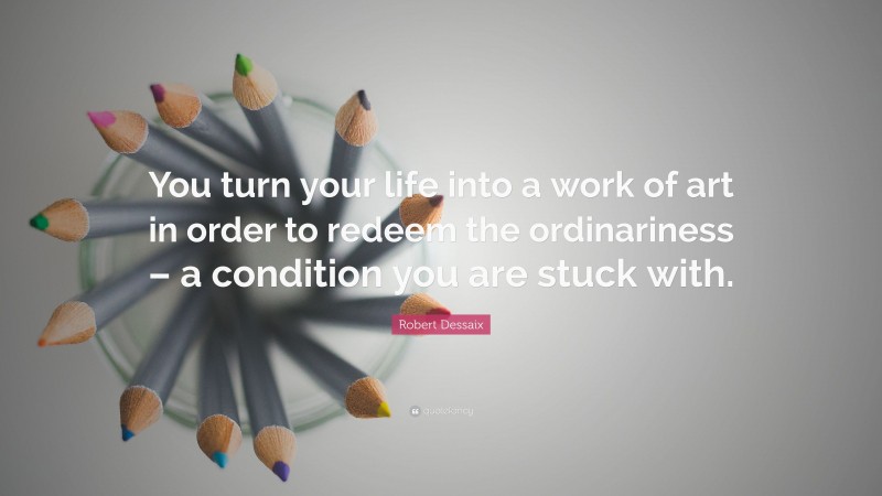 Robert Dessaix Quote: “You turn your life into a work of art in order to redeem the ordinariness – a condition you are stuck with.”