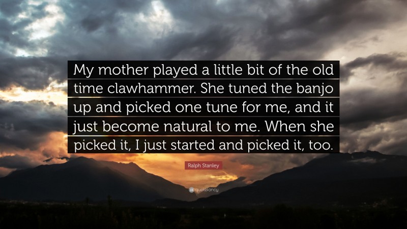 Ralph Stanley Quote: “My mother played a little bit of the old time clawhammer. She tuned the banjo up and picked one tune for me, and it just become natural to me. When she picked it, I just started and picked it, too.”
