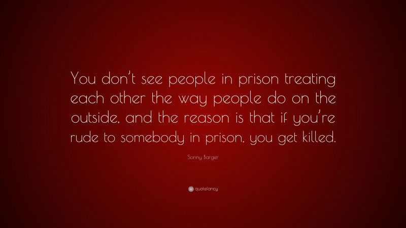 Sonny Barger Quote: “You don’t see people in prison treating each other the way people do on the outside, and the reason is that if you’re rude to somebody in prison, you get killed.”