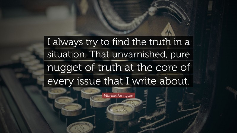 Michael Arrington Quote: “I always try to find the truth in a situation. That unvarnished, pure nugget of truth at the core of every issue that I write about.”