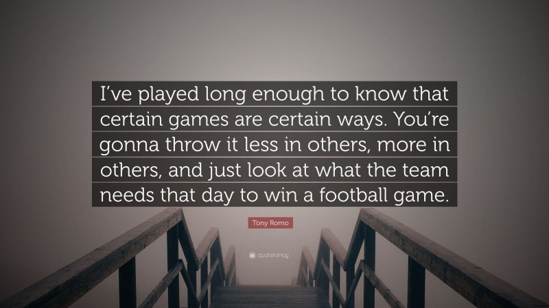 Tony Romo Quote: “I’ve played long enough to know that certain games are certain ways. You’re gonna throw it less in others, more in others, and just look at what the team needs that day to win a football game.”
