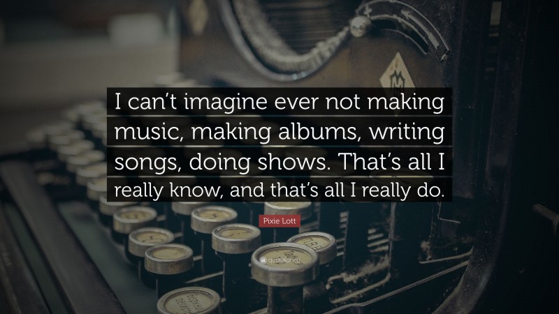 Pixie Lott Quote: “I can’t imagine ever not making music, making albums, writing songs, doing shows. That’s all I really know, and that’s all I really do.”