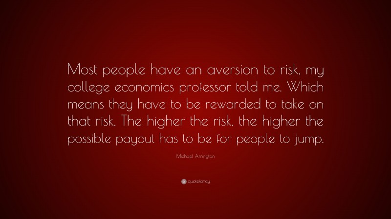 Michael Arrington Quote: “Most people have an aversion to risk, my college economics professor told me. Which means they have to be rewarded to take on that risk. The higher the risk, the higher the possible payout has to be for people to jump.”