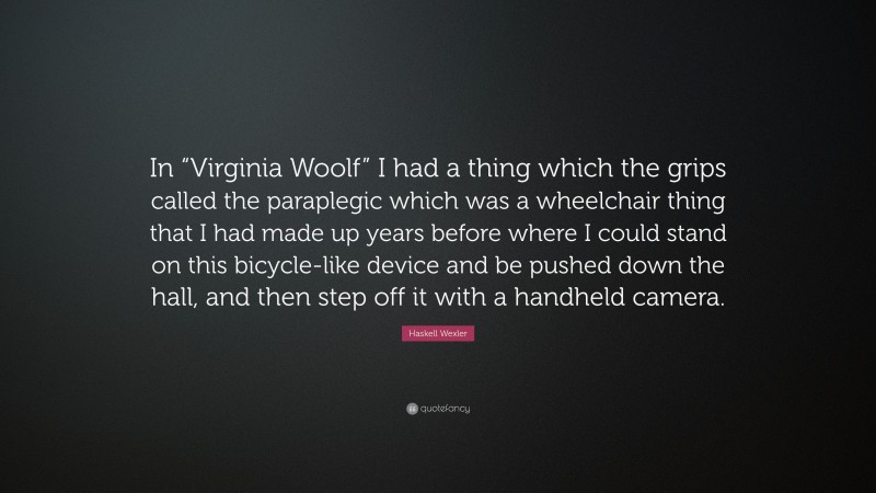 Haskell Wexler Quote: “In “Virginia Woolf” I had a thing which the grips called the paraplegic which was a wheelchair thing that I had made up years before where I could stand on this bicycle-like device and be pushed down the hall, and then step off it with a handheld camera.”