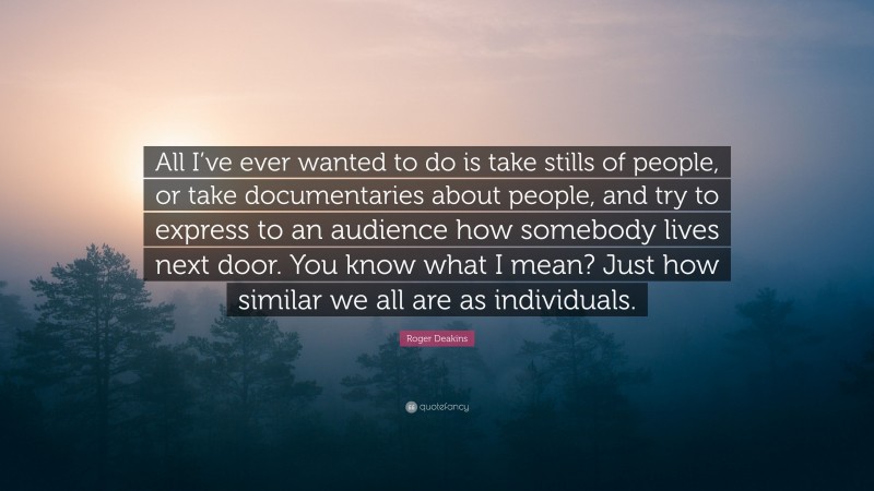 Roger Deakins Quote: “All I’ve ever wanted to do is take stills of people, or take documentaries about people, and try to express to an audience how somebody lives next door. You know what I mean? Just how similar we all are as individuals.”