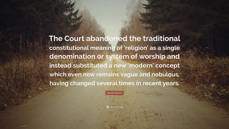 David Barton Quote: “The Court abandoned the traditional constitutional meaning of ‘religion’ as a single denomination or system of worship and instead substituted a new ‘modern’ concept which even now remains vague and nebulous, having changed several times in recent years.”