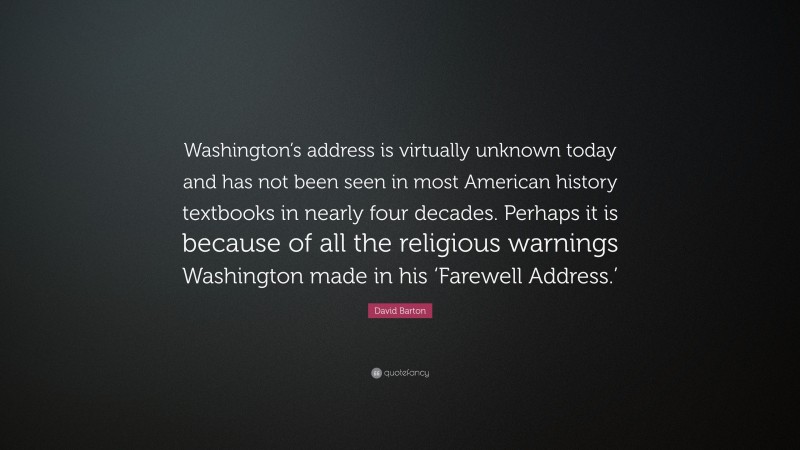 David Barton Quote: “Washington’s address is virtually unknown today and has not been seen in most American history textbooks in nearly four decades. Perhaps it is because of all the religious warnings Washington made in his ‘Farewell Address.’”