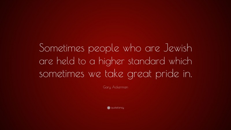 Gary Ackerman Quote: “Sometimes people who are Jewish are held to a higher standard which sometimes we take great pride in.”